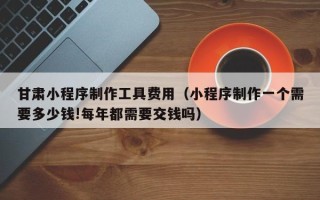 巴音郭楞蒙古甘肃小程序制作工具费用（小程序制作一个需要多少钱!每年都需要交钱吗）