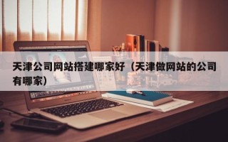 巴音郭楞蒙古天津公司网站搭建哪家好（天津做网站的公司有哪家）
