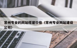 巴音郭楞蒙古常州专业的网站搭建价格（常州专业网站建设公司）