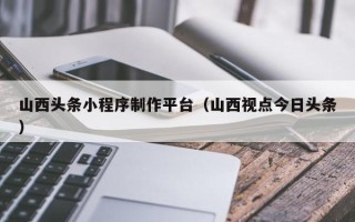 巴音郭楞蒙古山西头条小程序制作平台（山西视点今日头条）